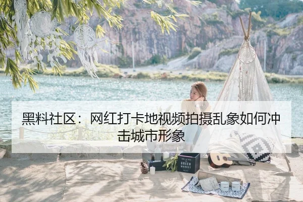 黑料社区：网红打卡地视频拍摄乱象如何冲击城市形象